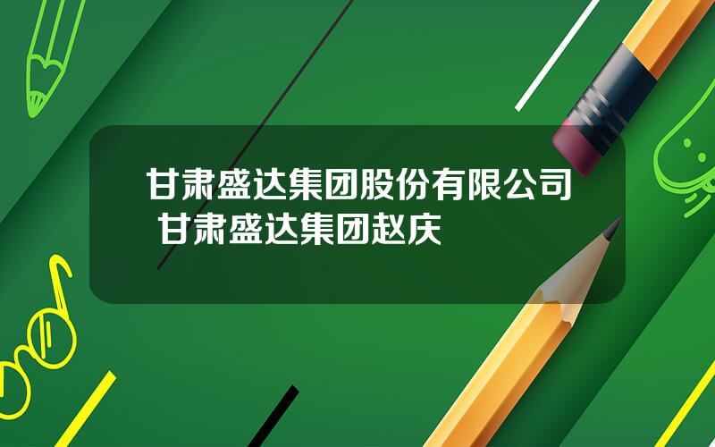 甘肃盛达集团股份有限公司 甘肃盛达集团赵庆